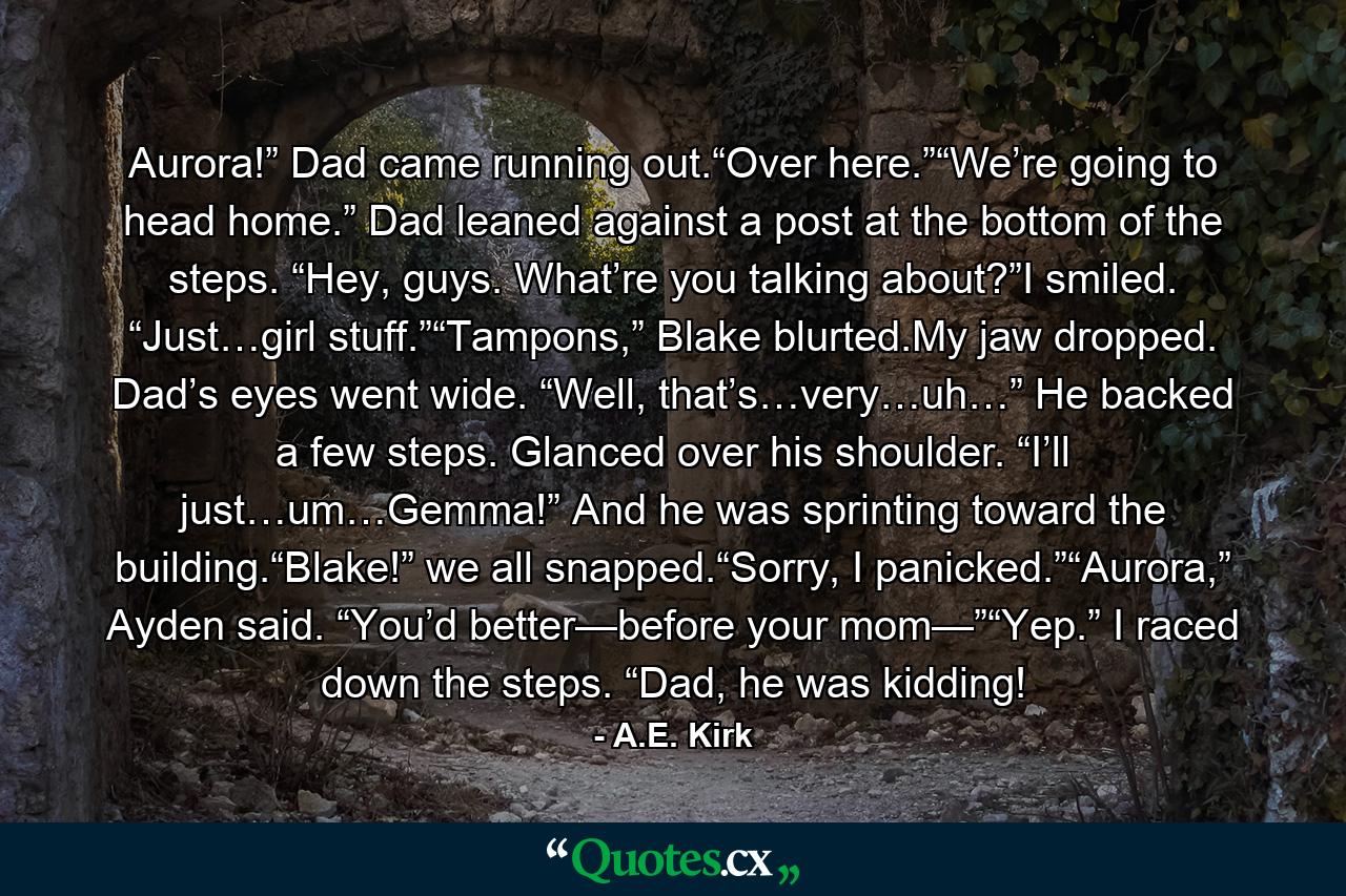 Aurora!” Dad came running out.“Over here.”“We’re going to head home.” Dad leaned against a post at the bottom of the steps. “Hey, guys. What’re you talking about?”I smiled. “Just…girl stuff.”“Tampons,” Blake blurted.My jaw dropped. Dad’s eyes went wide. “Well, that’s…very…uh…” He backed a few steps. Glanced over his shoulder. “I’ll just…um…Gemma!” And he was sprinting toward the building.“Blake!” we all snapped.“Sorry, I panicked.”“Aurora,” Ayden said. “You’d better—before your mom—”“Yep.” I raced down the steps. “Dad, he was kidding! - Quote by A.E. Kirk