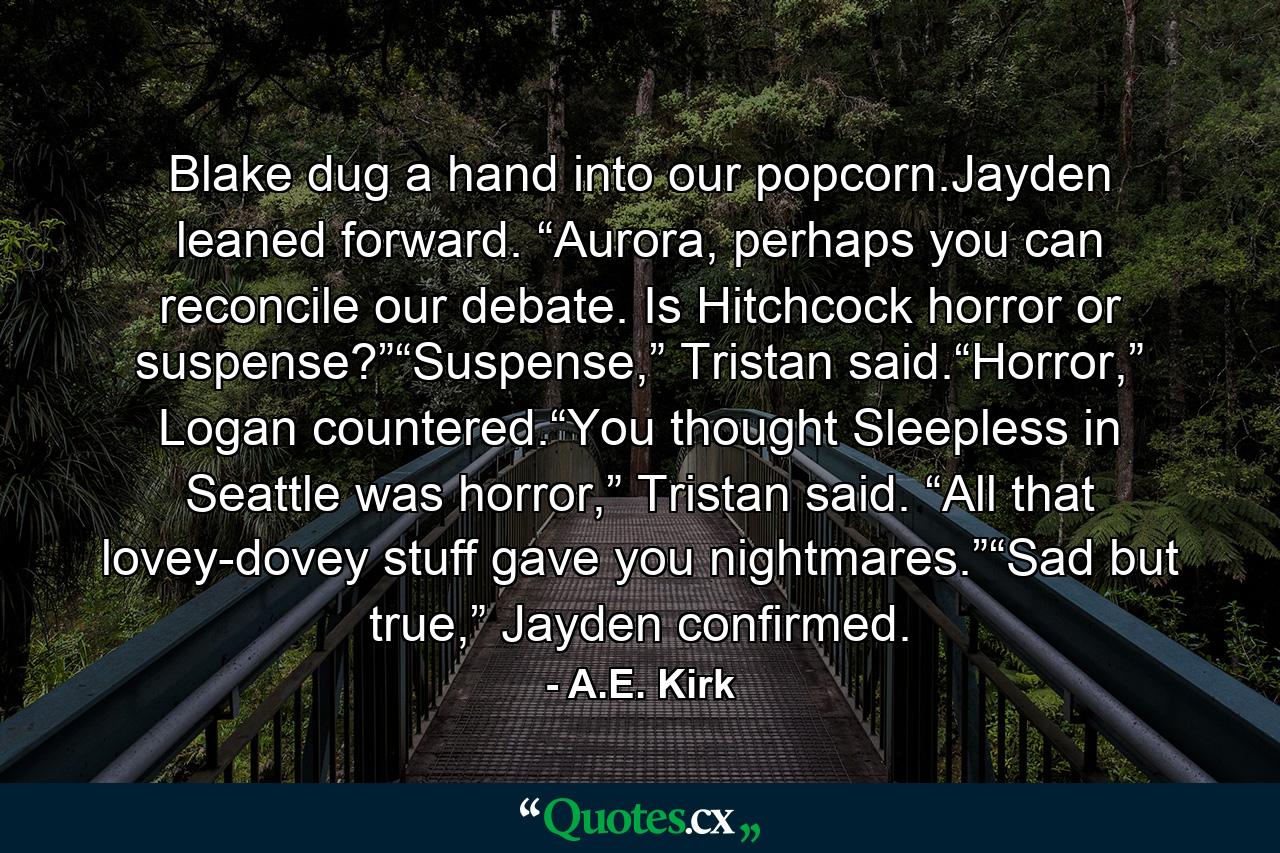 Blake dug a hand into our popcorn.Jayden leaned forward. “Aurora, perhaps you can reconcile our debate. Is Hitchcock horror or suspense?”“Suspense,” Tristan said.“Horror,” Logan countered.“You thought Sleepless in Seattle was horror,” Tristan said. “All that lovey-dovey stuff gave you nightmares.”“Sad but true,” Jayden confirmed. - Quote by A.E. Kirk