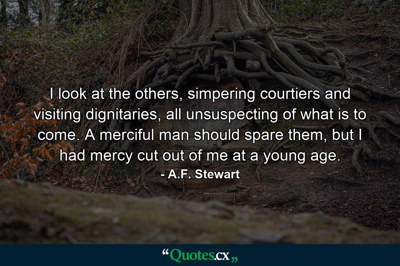 I look at the others, simpering courtiers and visiting dignitaries, all unsuspecting of what is to come. A merciful man should spare them, but I had mercy cut out of me at a young age. - Quote by A.F. Stewart