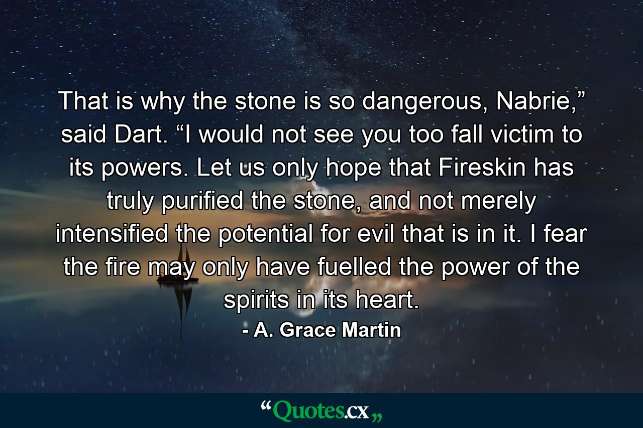 That is why the stone is so dangerous, Nabrie,” said Dart. “I would not see you too fall victim to its powers. Let us only hope that Fireskin has truly purified the stone, and not merely intensified the potential for evil that is in it. I fear the fire may only have fuelled the power of the spirits in its heart. - Quote by A. Grace Martin