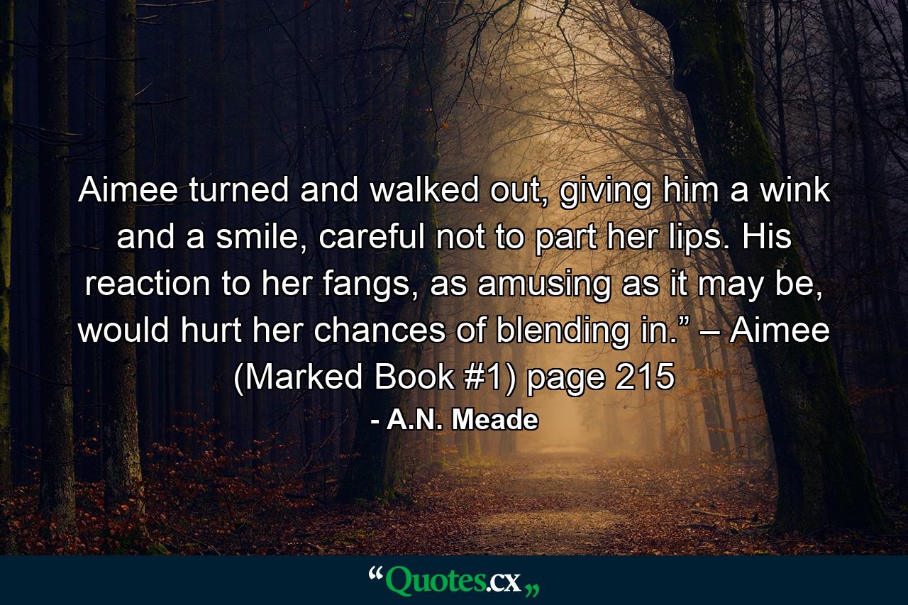 Aimee turned and walked out, giving him a wink and a smile, careful not to part her lips. His reaction to her fangs, as amusing as it may be, would hurt her chances of blending in.” – Aimee (Marked Book #1) page 215 - Quote by A.N. Meade