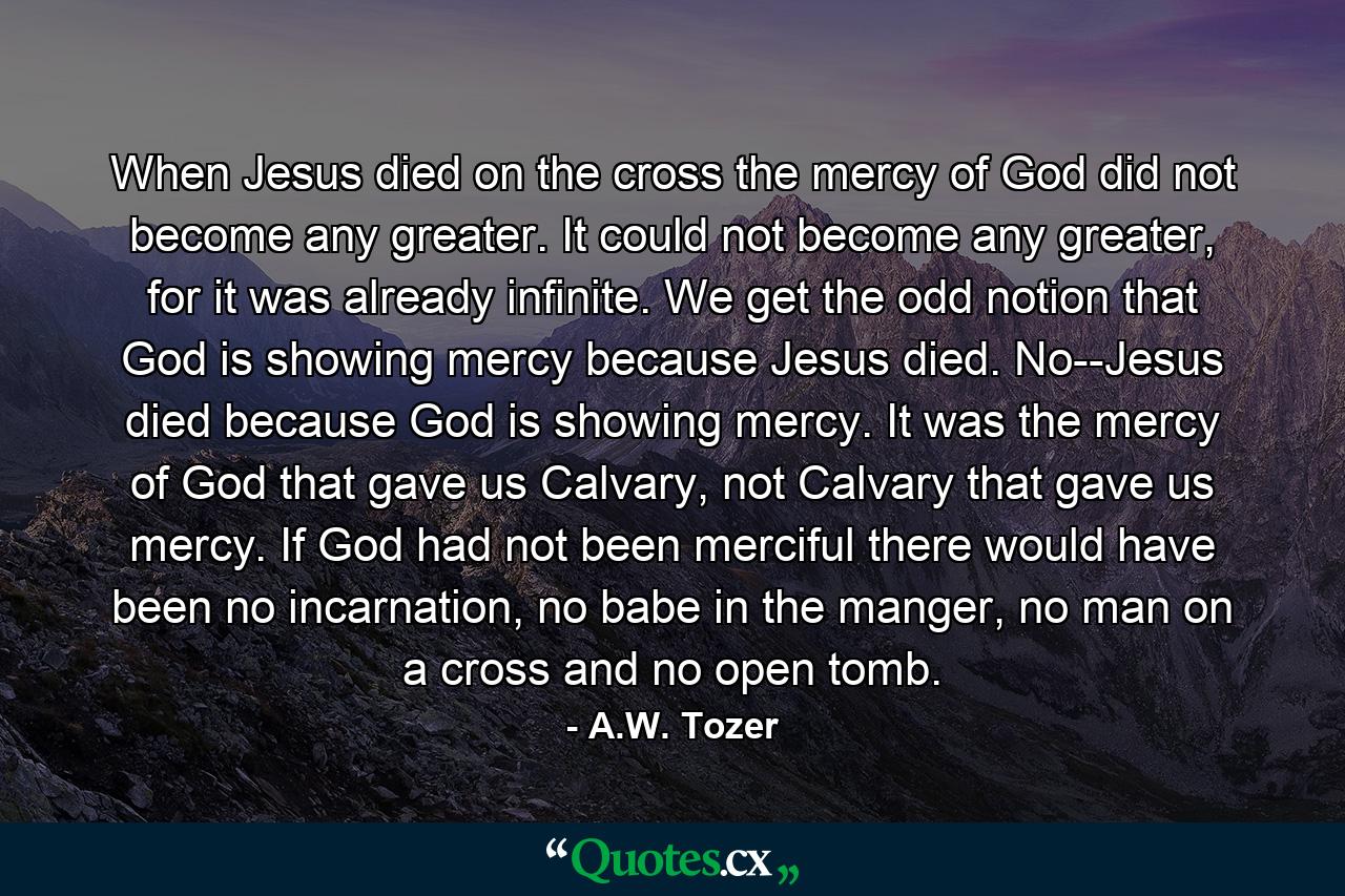 When Jesus died on the cross the mercy of God did not become any greater. It could not become any greater, for it was already infinite. We get the odd notion that God is showing mercy because Jesus died. No--Jesus died because God is showing mercy. It was the mercy of God that gave us Calvary, not Calvary that gave us mercy. If God had not been merciful there would have been no incarnation, no babe in the manger, no man on a cross and no open tomb. - Quote by A.W. Tozer