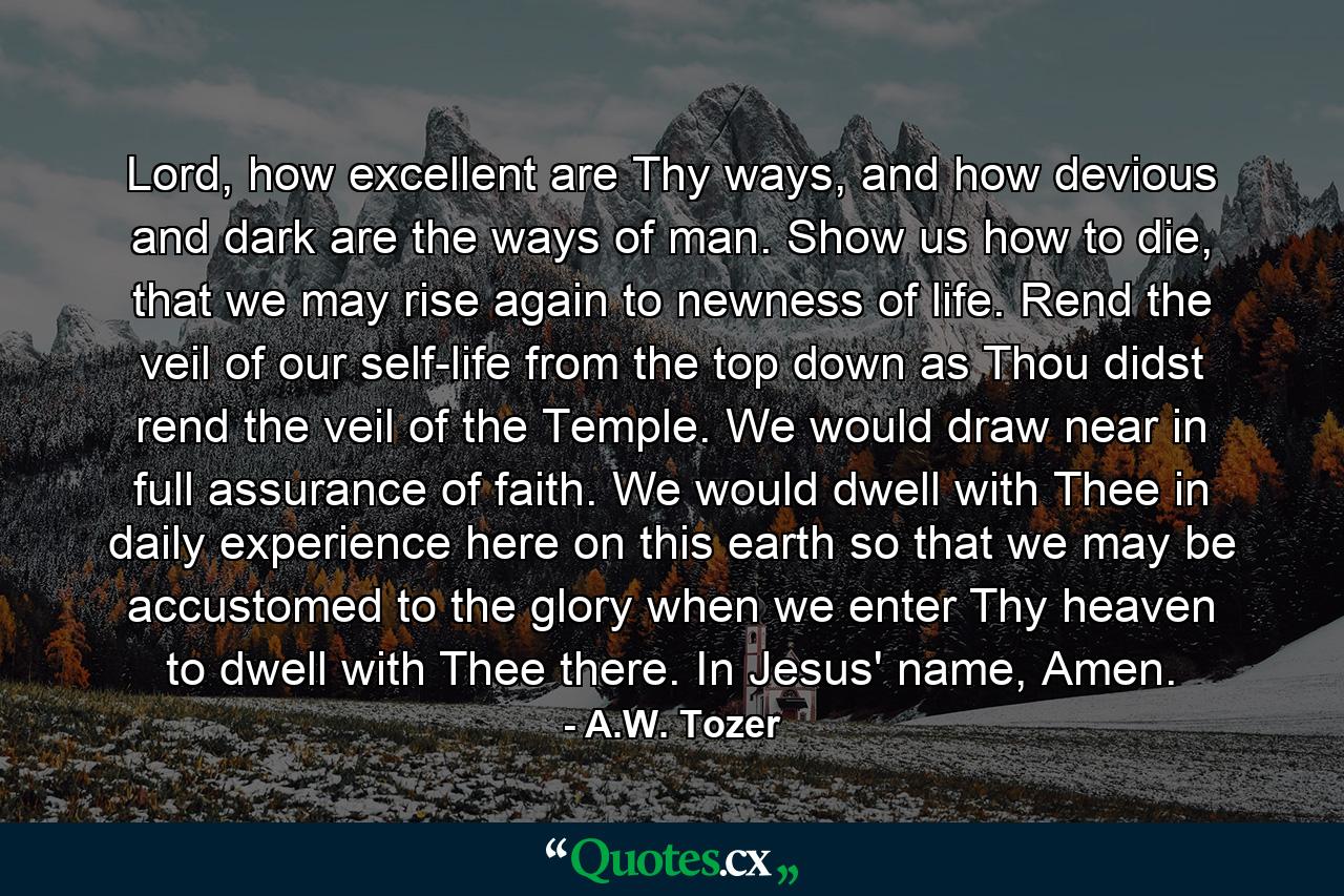 Lord, how excellent are Thy ways, and how devious and dark are the ways of man. Show us how to die, that we may rise again to newness of life. Rend the veil of our self-life from the top down as Thou didst rend the veil of the Temple. We would draw near in full assurance of faith. We would dwell with Thee in daily experience here on this earth so that we may be accustomed to the glory when we enter Thy heaven to dwell with Thee there. In Jesus' name, Amen. - Quote by A.W. Tozer