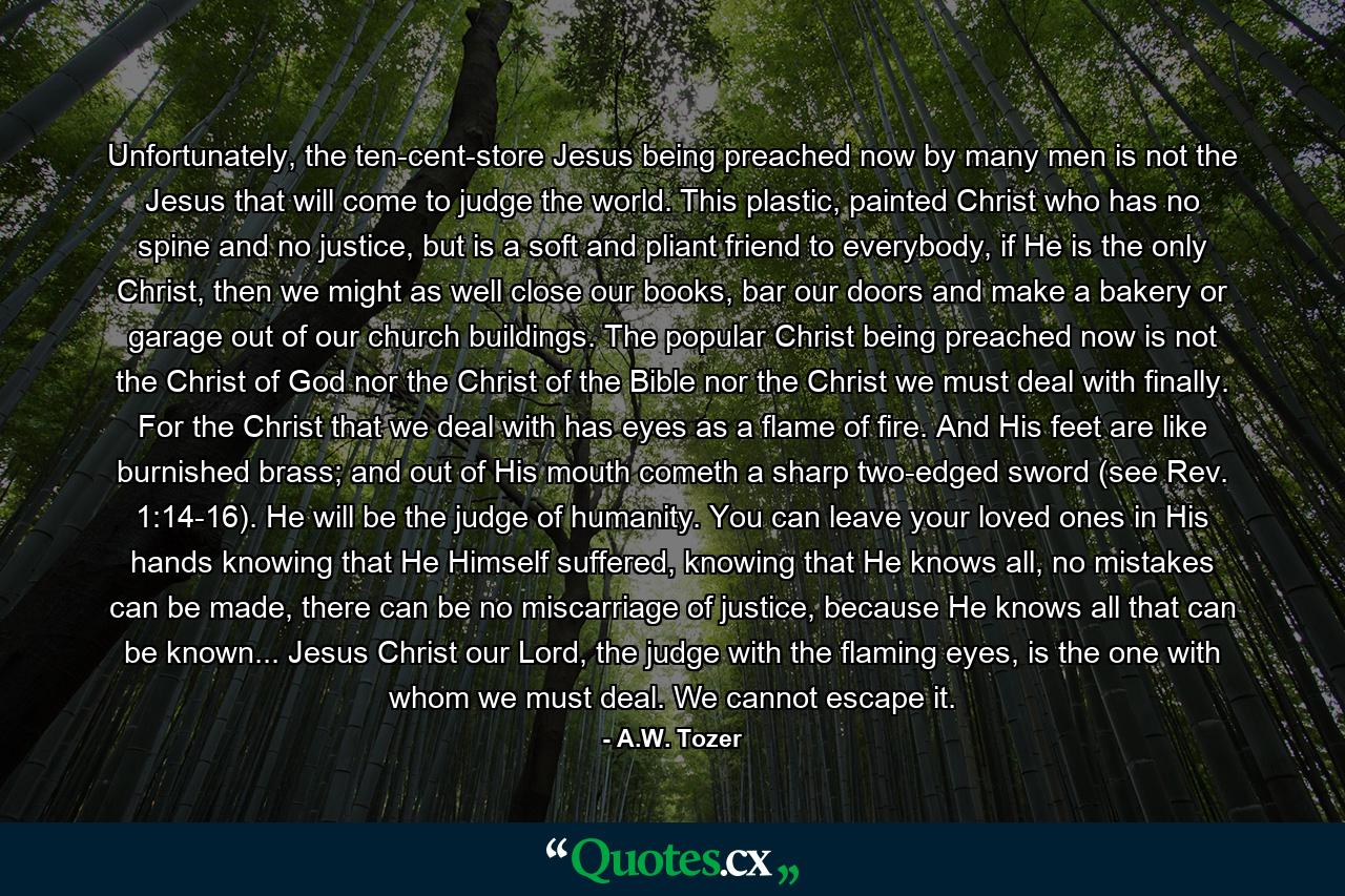 Unfortunately, the ten-cent-store Jesus being preached now by many men is not the Jesus that will come to judge the world. This plastic, painted Christ who has no spine and no justice, but is a soft and pliant friend to everybody, if He is the only Christ, then we might as well close our books, bar our doors and make a bakery or garage out of our church buildings. The popular Christ being preached now is not the Christ of God nor the Christ of the Bible nor the Christ we must deal with finally. For the Christ that we deal with has eyes as a flame of fire. And His feet are like burnished brass; and out of His mouth cometh a sharp two-edged sword (see Rev. 1:14-16). He will be the judge of humanity. You can leave your loved ones in His hands knowing that He Himself suffered, knowing that He knows all, no mistakes can be made, there can be no miscarriage of justice, because He knows all that can be known... Jesus Christ our Lord, the judge with the flaming eyes, is the one with whom we must deal. We cannot escape it. - Quote by A.W. Tozer