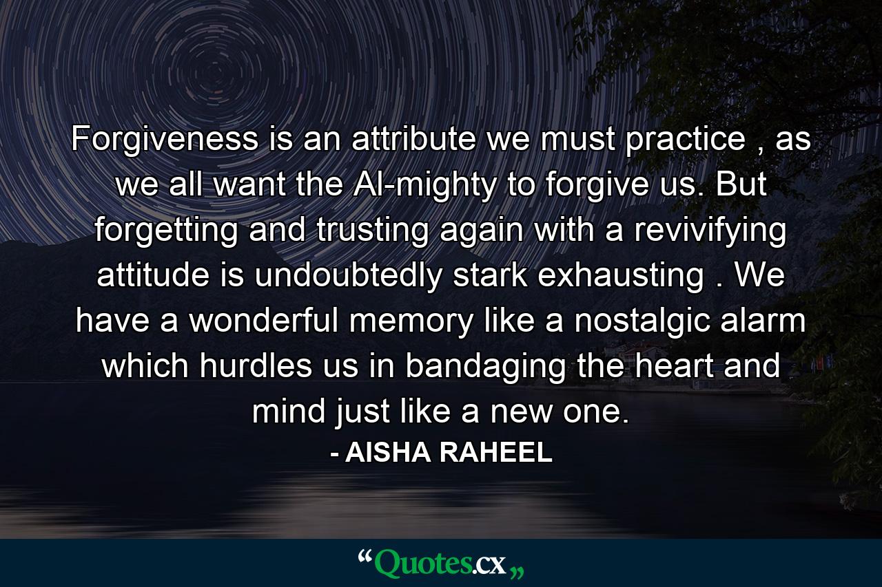 Forgiveness is an attribute we must practice , as we all want the Al-mighty to forgive us. But forgetting and trusting again with a revivifying attitude is undoubtedly stark exhausting . We have a wonderful memory like a nostalgic alarm which hurdles us in bandaging the heart and mind just like a new one. - Quote by AISHA RAHEEL