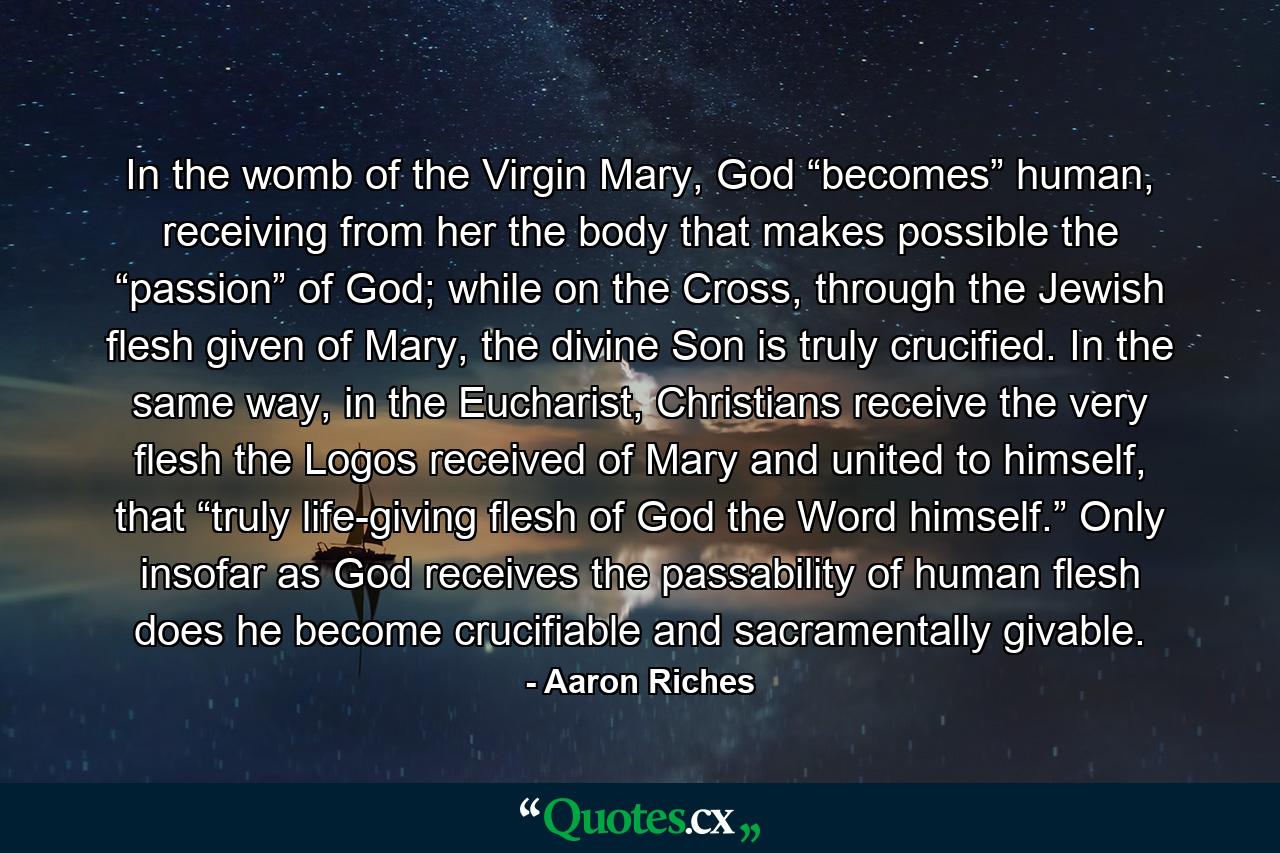 In the womb of the Virgin Mary, God “becomes” human, receiving from her the body that makes possible the “passion” of God; while on the Cross, through the Jewish flesh given of Mary, the divine Son is truly crucified. In the same way, in the Eucharist, Christians receive the very flesh the Logos received of Mary and united to himself, that “truly life-giving flesh of God the Word himself.” Only insofar as God receives the passability of human flesh does he become crucifiable and sacramentally givable. - Quote by Aaron Riches