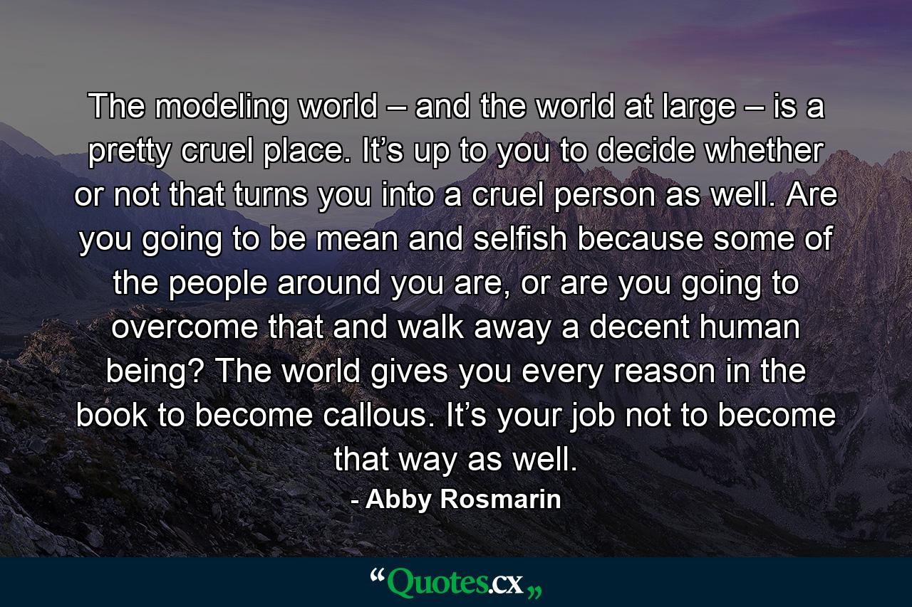 The modeling world – and the world at large – is a pretty cruel place. It’s up to you to decide whether or not that turns you into a cruel person as well. Are you going to be mean and selfish because some of the people around you are, or are you going to overcome that and walk away a decent human being? The world gives you every reason in the book to become callous. It’s your job not to become that way as well. - Quote by Abby Rosmarin