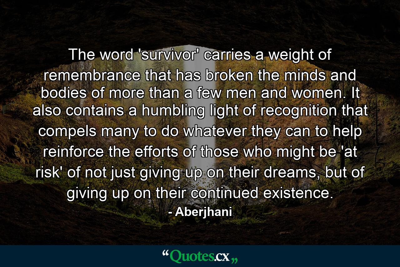 The word 'survivor' carries a weight of remembrance that has broken the minds and bodies of more than a few men and women. It also contains a humbling light of recognition that compels many to do whatever they can to help reinforce the efforts of those who might be 'at risk' of not just giving up on their dreams, but of giving up on their continued existence. - Quote by Aberjhani