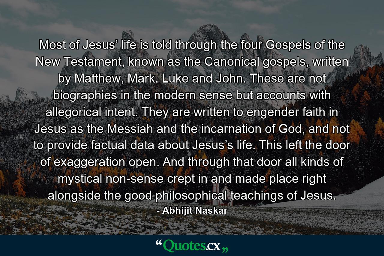 Most of Jesus’ life is told through the four Gospels of the New Testament, known as the Canonical gospels, written by Matthew, Mark, Luke and John. These are not biographies in the modern sense but accounts with allegorical intent. They are written to engender faith in Jesus as the Messiah and the incarnation of God, and not to provide factual data about Jesus’s life. This left the door of exaggeration open. And through that door all kinds of mystical non-sense crept in and made place right alongside the good philosophical teachings of Jesus. - Quote by Abhijit Naskar