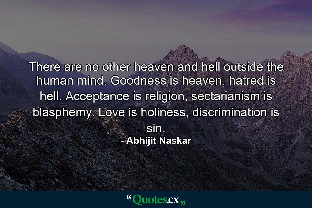 There are no other heaven and hell outside the human mind. Goodness is heaven, hatred is hell. Acceptance is religion, sectarianism is blasphemy. Love is holiness, discrimination is sin. - Quote by Abhijit Naskar