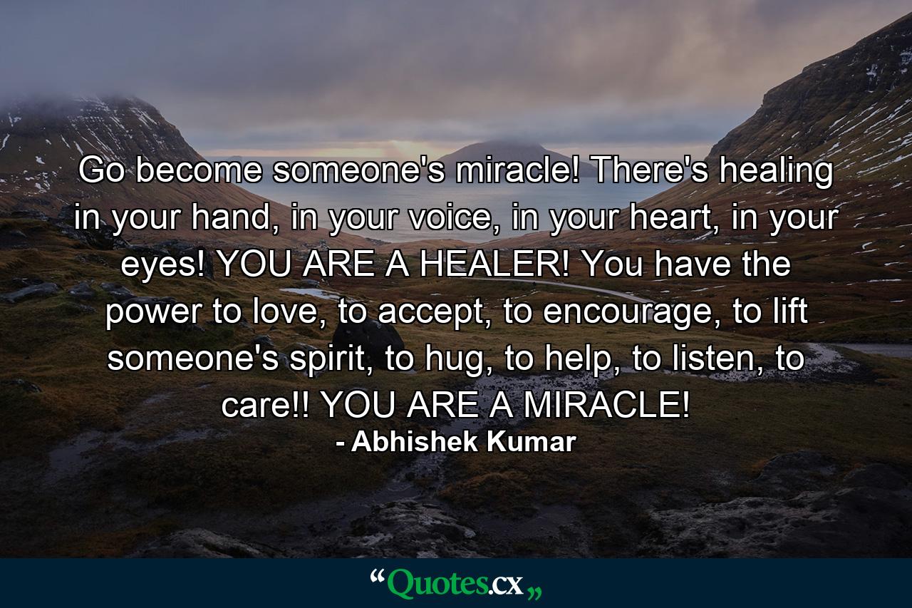 Go become someone's miracle! There's healing in your hand, in your voice, in your heart, in your eyes! YOU ARE A HEALER! You have the power to love, to accept, to encourage, to lift someone's spirit, to hug, to help, to listen, to care!! YOU ARE A MIRACLE! - Quote by Abhishek Kumar