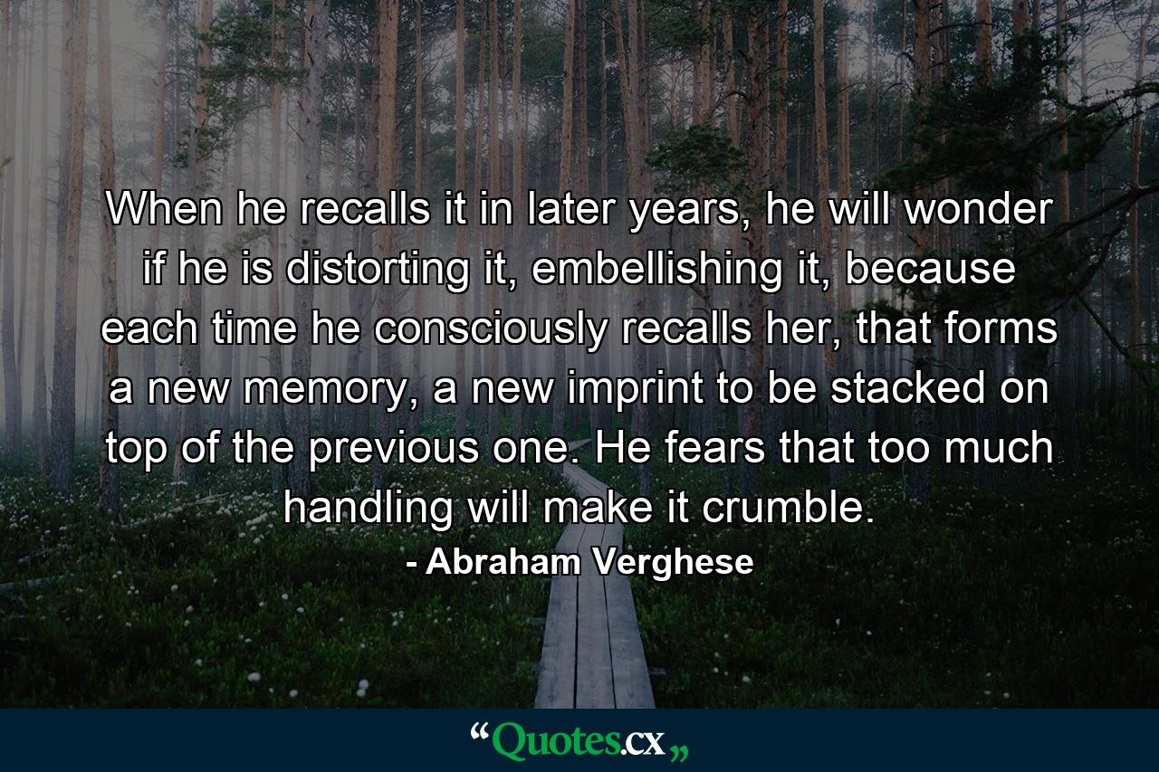 When he recalls it in later years, he will wonder if he is distorting it, embellishing it, because each time he consciously recalls her, that forms a new memory, a new imprint to be stacked on top of the previous one. He fears that too much handling will make it crumble. - Quote by Abraham Verghese