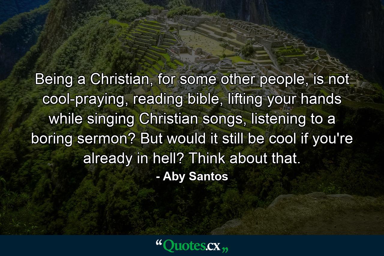 Being a Christian, for some other people, is not cool-praying, reading bible, lifting your hands while singing Christian songs, listening to a boring sermon? But would it still be cool if you're already in hell? Think about that. - Quote by Aby Santos