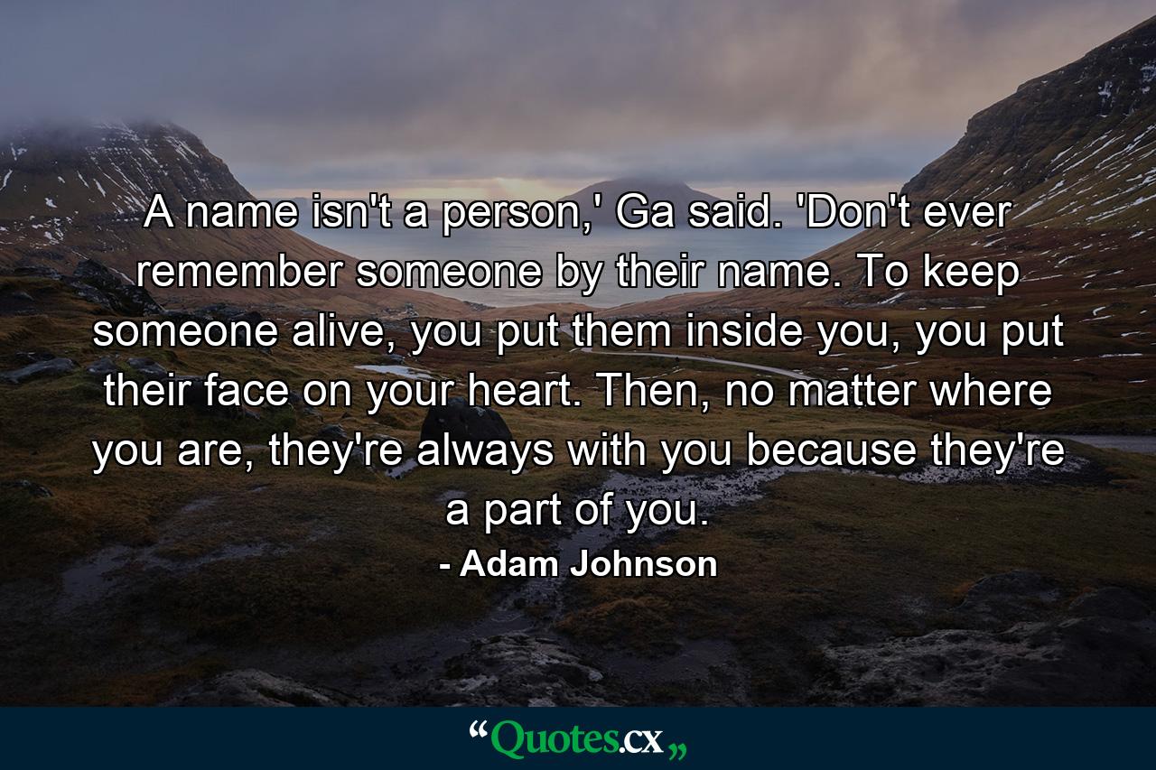 A name isn't a person,' Ga said. 'Don't ever remember someone by their name. To keep someone alive, you put them inside you, you put their face on your heart. Then, no matter where you are, they're always with you because they're a part of you. - Quote by Adam Johnson