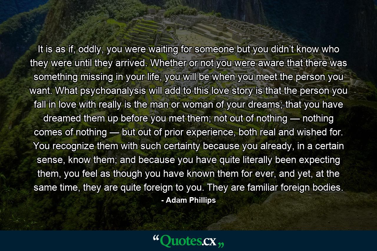 It is as if, oddly, you were waiting for someone but you didn’t know who they were until they arrived. Whether or not you were aware that there was something missing in your life, you will be when you meet the person you want. What psychoanalysis will add to this love story is that the person you fall in love with really is the man or woman of your dreams; that you have dreamed them up before you met them; not out of nothing — nothing comes of nothing — but out of prior experience, both real and wished for. You recognize them with such certainty because you already, in a certain sense, know them; and because you have quite literally been expecting them, you feel as though you have known them for ever, and yet, at the same time, they are quite foreign to you. They are familiar foreign bodies. - Quote by Adam Phillips