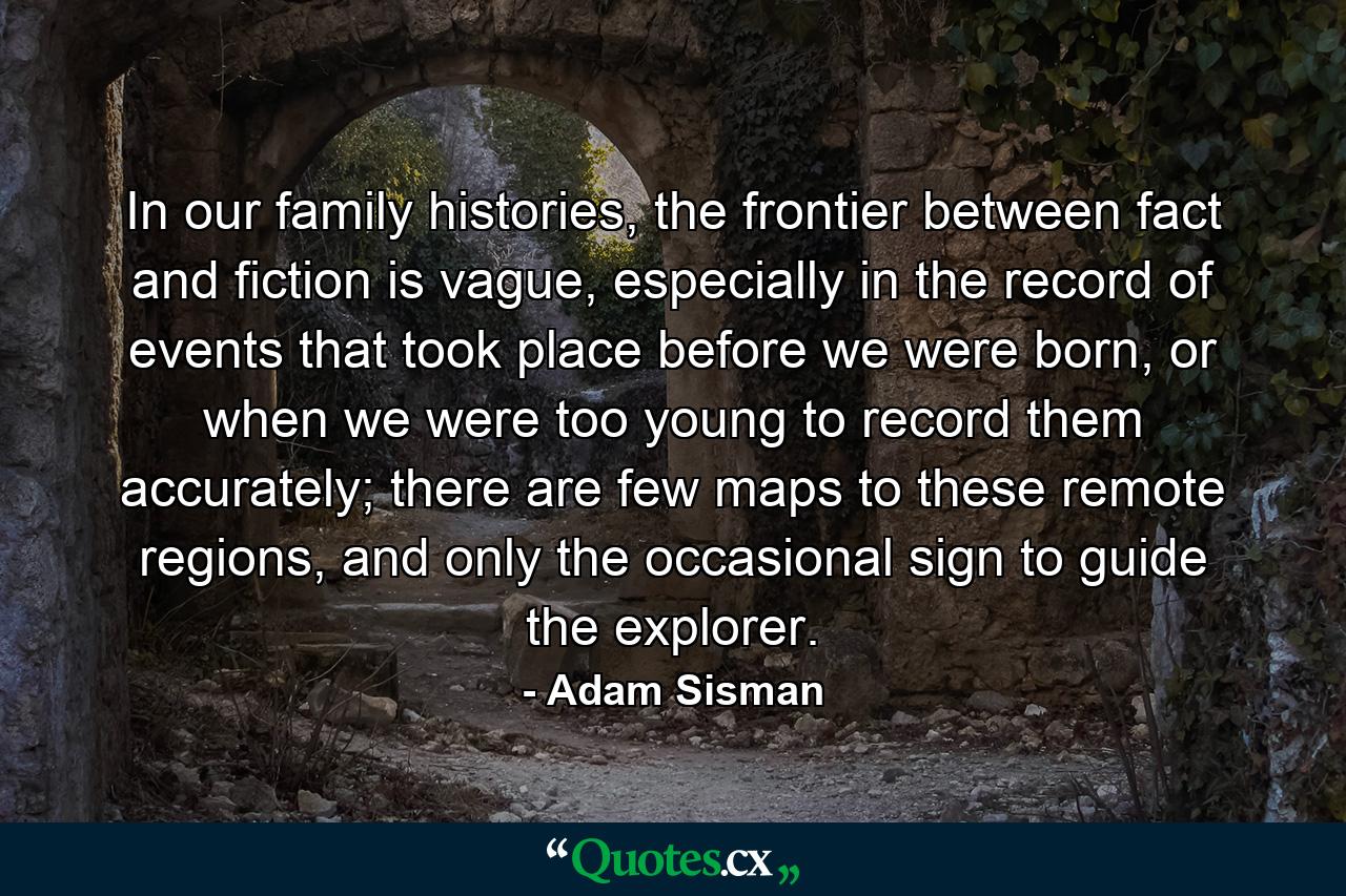 In our family histories, the frontier between fact and fiction is vague, especially in the record of events that took place before we were born, or when we were too young to record them accurately; there are few maps to these remote regions, and only the occasional sign to guide the explorer. - Quote by Adam Sisman