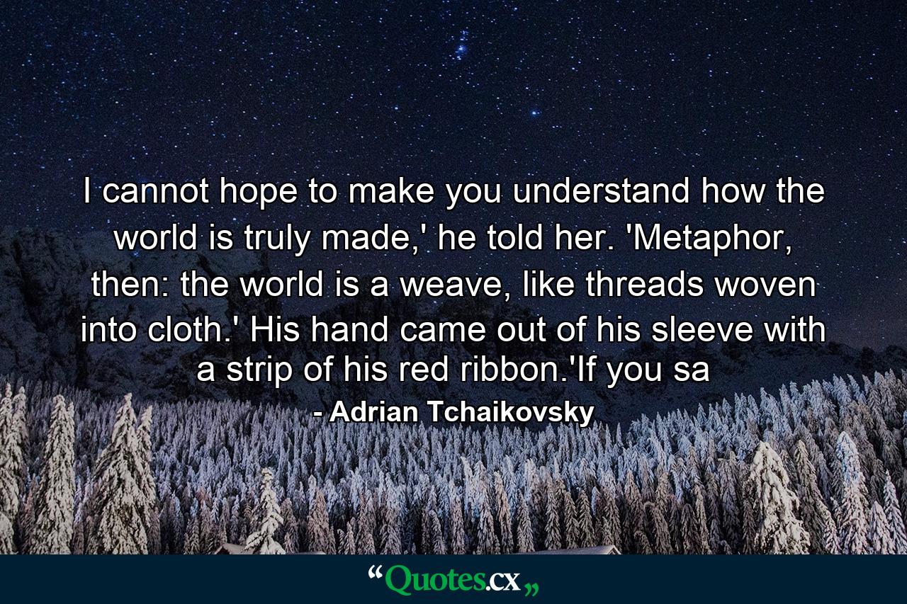 I cannot hope to make you understand how the world is truly made,' he told her. 'Metaphor, then: the world is a weave, like threads woven into cloth.' His hand came out of his sleeve with a strip of his red ribbon.'If you sa - Quote by Adrian Tchaikovsky