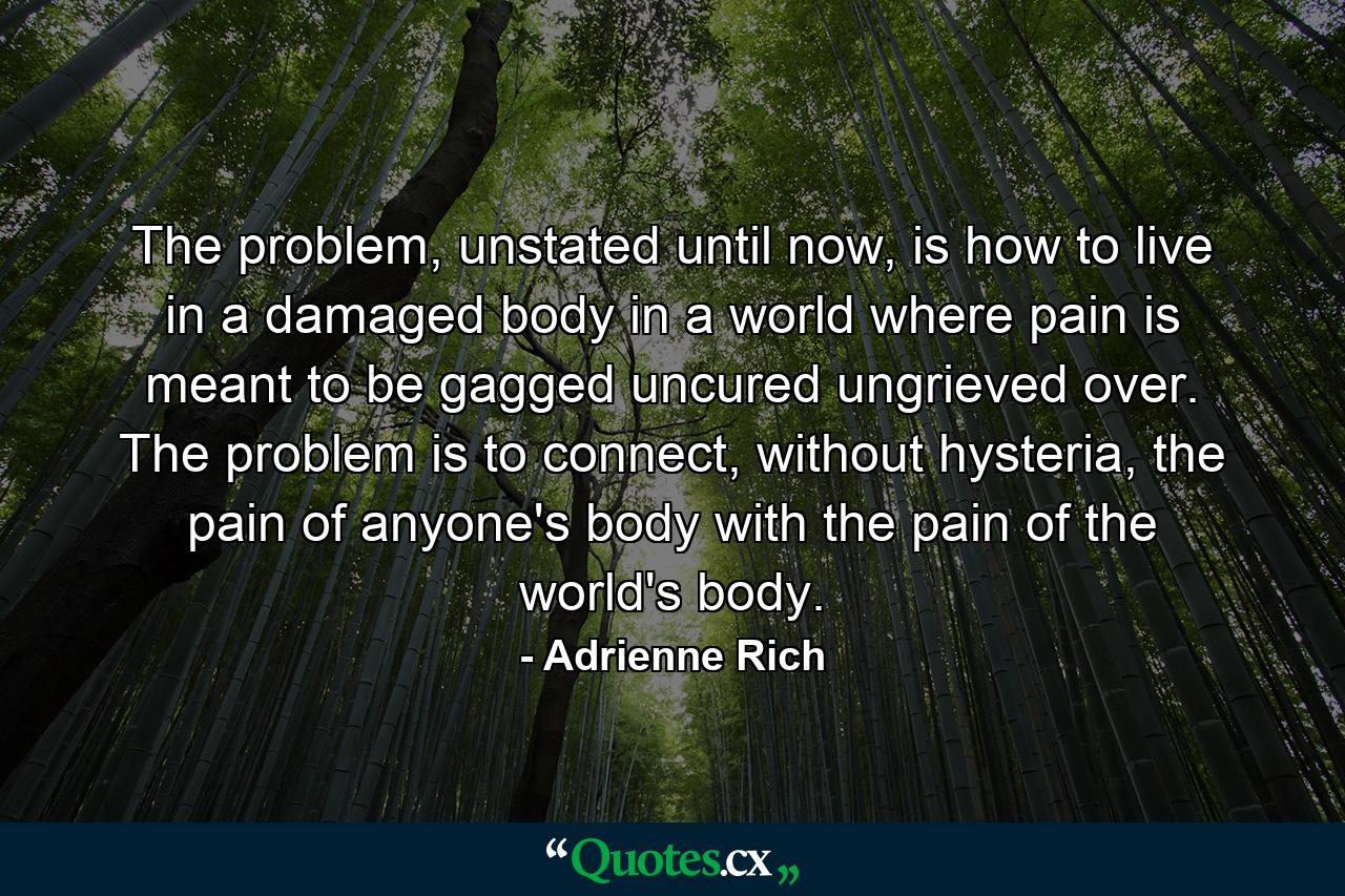 The problem, unstated until now, is how to live in a damaged body in a world where pain is meant to be gagged uncured ungrieved over. The problem is to connect, without hysteria, the pain of anyone's body with the pain of the world's body. - Quote by Adrienne Rich