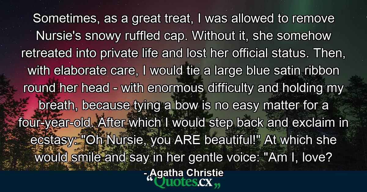 Sometimes, as a great treat, I was allowed to remove Nursie's snowy ruffled cap. Without it, she somehow retreated into private life and lost her official status. Then, with elaborate care, I would tie a large blue satin ribbon round her head - with enormous difficulty and holding my breath, because tying a bow is no easy matter for a four-year-old. After which I would step back and exclaim in ecstasy: 