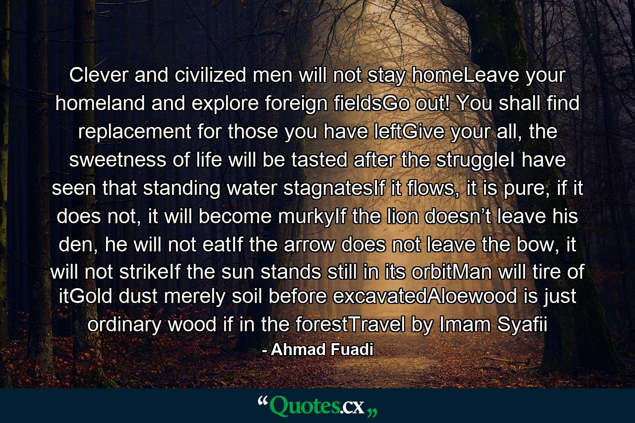 Clever and civilized men will not stay homeLeave your homeland and explore foreign fieldsGo out! You shall find replacement for those you have leftGive your all, the sweetness of life will be tasted after the struggleI have seen that standing water stagnatesIf it flows, it is pure, if it does not, it will become murkyIf the lion doesn’t leave his den, he will not eatIf the arrow does not leave the bow, it will not strikeIf the sun stands still in its orbitMan will tire of itGold dust merely soil before excavatedAloewood is just ordinary wood if in the forestTravel by Imam Syafii - Quote by Ahmad Fuadi