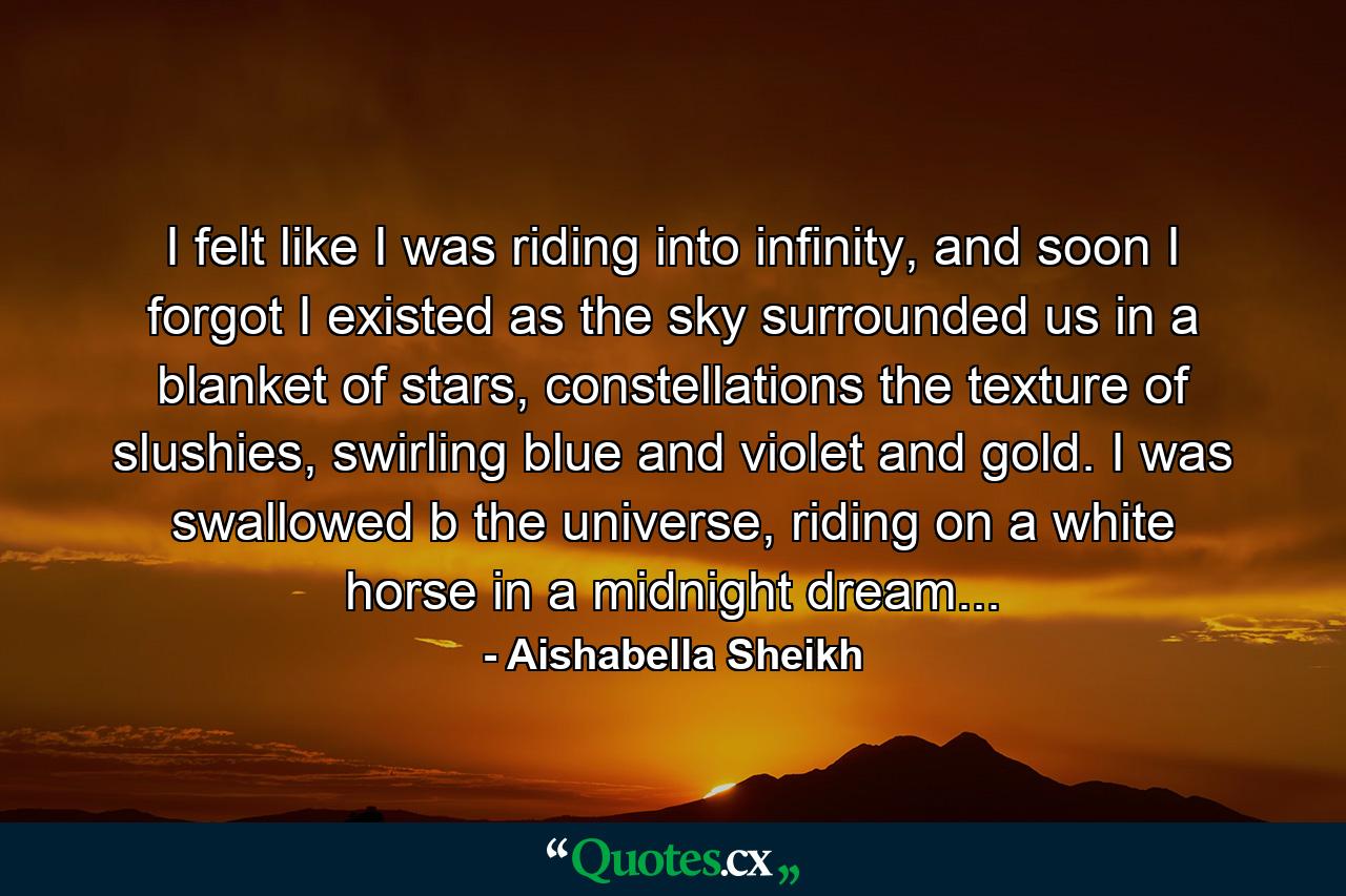 I felt like I was riding into infinity, and soon I forgot I existed as the sky surrounded us in a blanket of stars, constellations the texture of slushies, swirling blue and violet and gold. I was swallowed b the universe, riding on a white horse in a midnight dream... - Quote by Aishabella Sheikh