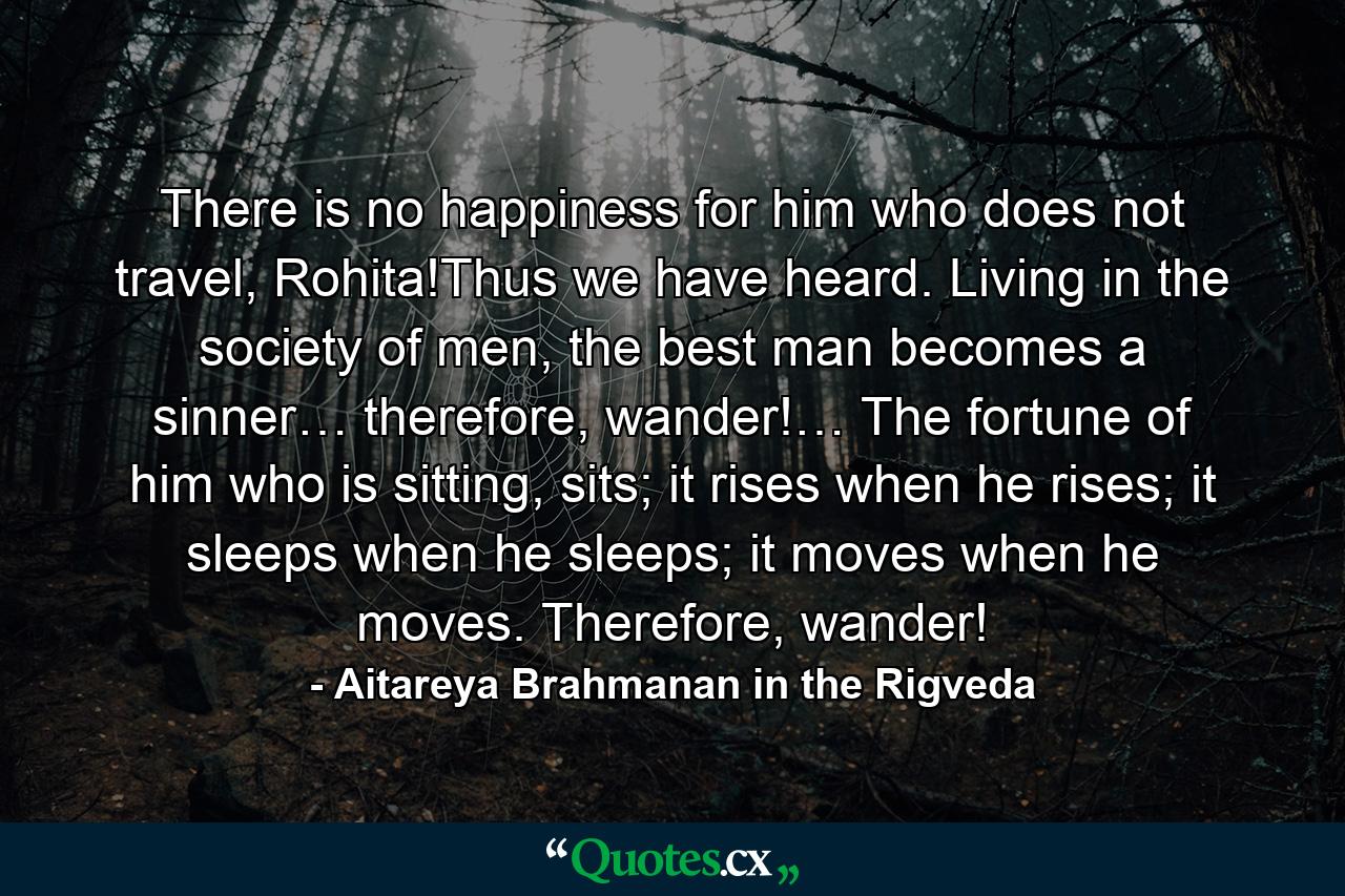 There is no happiness for him who does not travel, Rohita!Thus we have heard. Living in the society of men, the best man becomes a sinner… therefore, wander!… The fortune of him who is sitting, sits; it rises when he rises; it sleeps when he sleeps; it moves when he moves. Therefore, wander! - Quote by Aitareya Brahmanan in the Rigveda