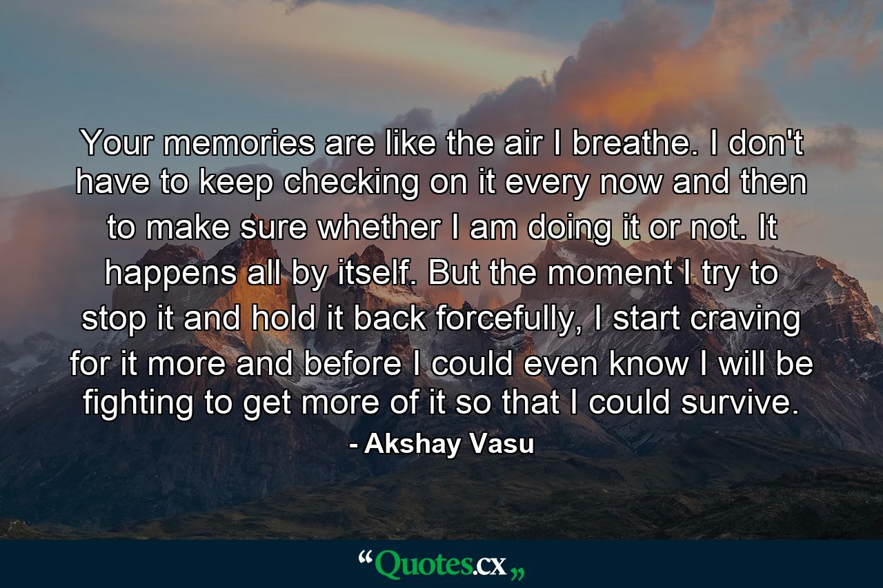 Your memories are like the air I breathe. I don't have to keep checking on it every now and then to make sure whether I am doing it or not. It happens all by itself. But the moment I try to stop it and hold it back forcefully, I start craving for it more and before I could even know I will be fighting to get more of it so that I could survive. - Quote by Akshay Vasu