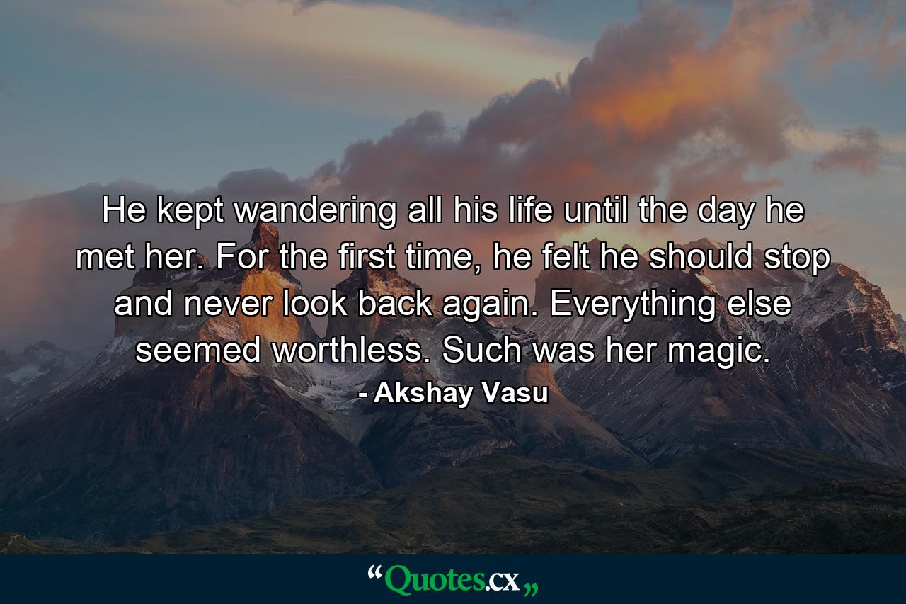 He kept wandering all his life until the day he met her. For the first time, he felt he should stop and never look back again. Everything else seemed worthless. Such was her magic. - Quote by Akshay Vasu