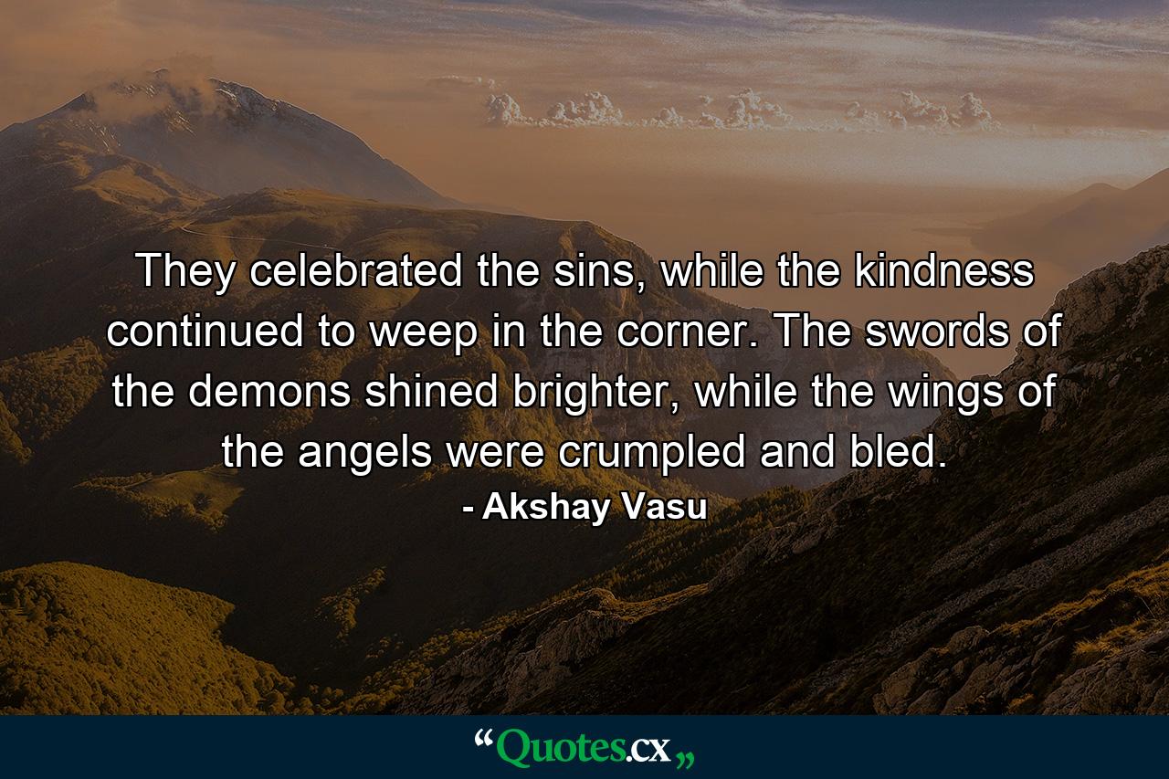 They celebrated the sins, while the kindness continued to weep in the corner. The swords of the demons shined brighter, while the wings of the angels were crumpled and bled. - Quote by Akshay Vasu