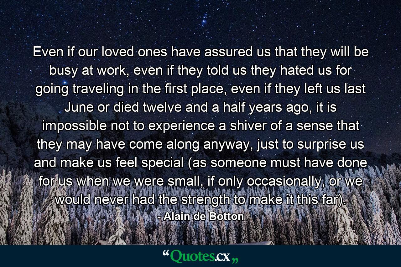 Even if our loved ones have assured us that they will be busy at work, even if they told us they hated us for going traveling in the first place, even if they left us last June or died twelve and a half years ago, it is impossible not to experience a shiver of a sense that they may have come along anyway, just to surprise us and make us feel special (as someone must have done for us when we were small, if only occasionally, or we would never had the strength to make it this far). - Quote by Alain de Botton