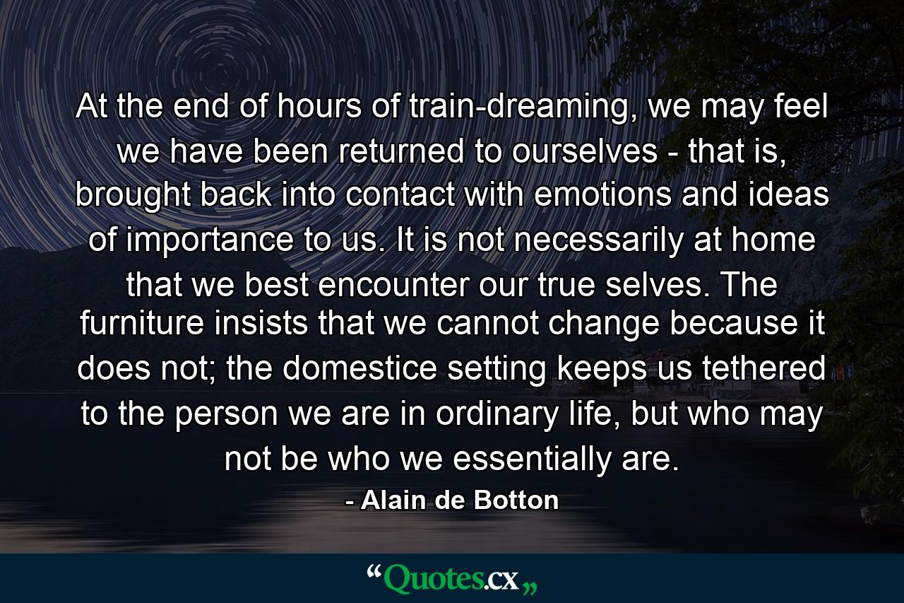 At the end of hours of train-dreaming, we may feel we have been returned to ourselves - that is, brought back into contact with emotions and ideas of importance to us. It is not necessarily at home that we best encounter our true selves. The furniture insists that we cannot change because it does not; the domestice setting keeps us tethered to the person we are in ordinary life, but who may not be who we essentially are. - Quote by Alain de Botton