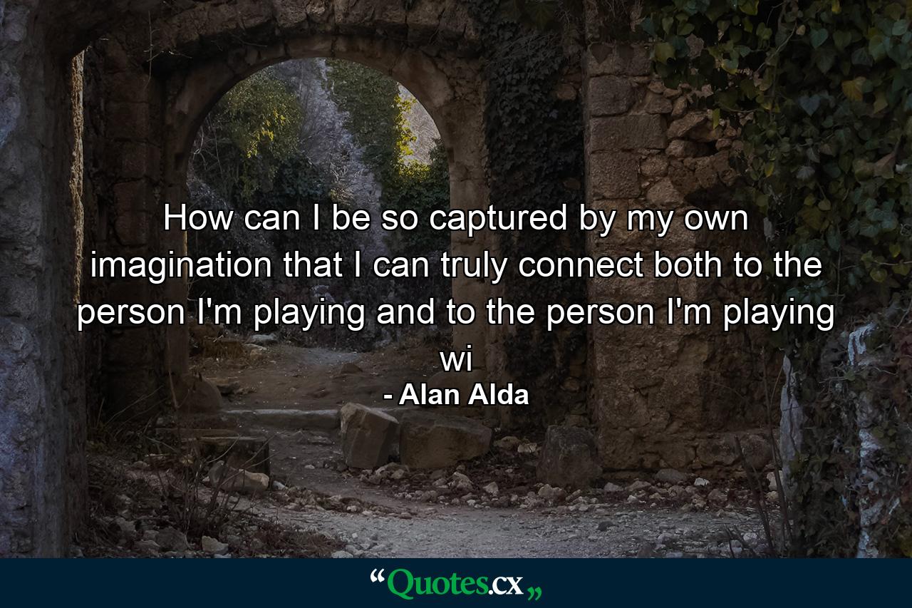 How can I be so captured by my own imagination that I can truly connect both to the person I'm playing and to the person I'm playing wi - Quote by Alan Alda