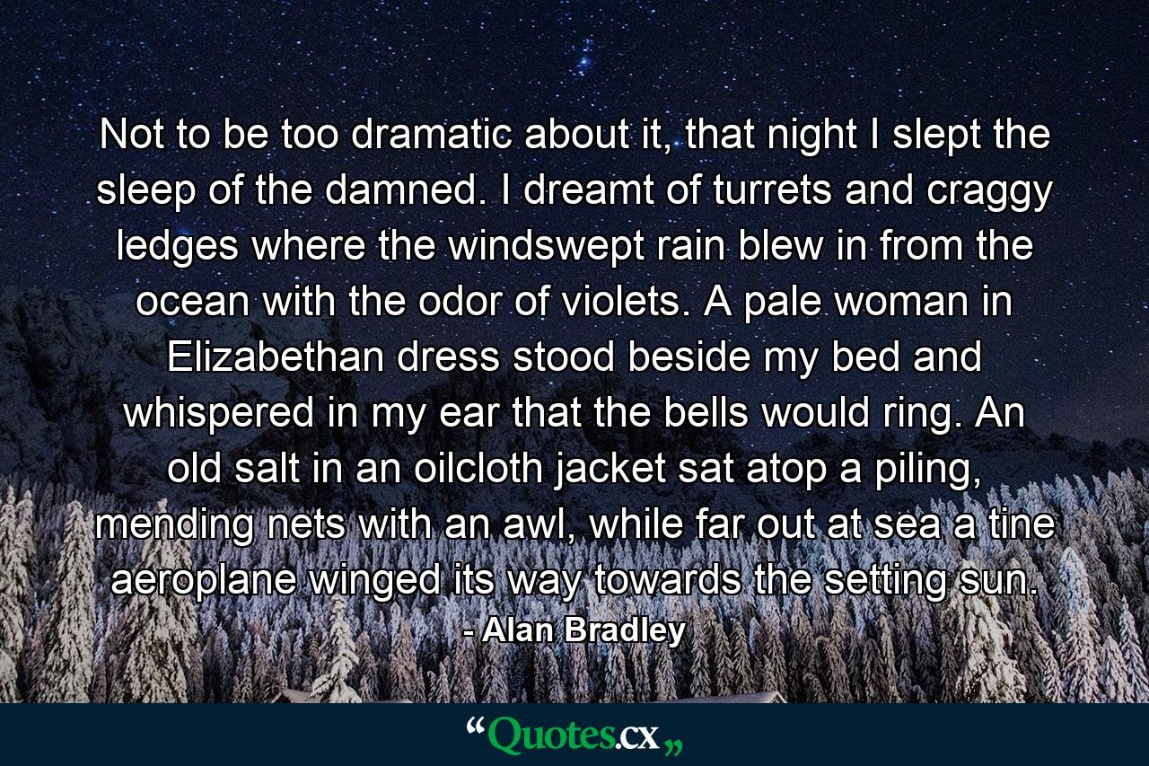 Not to be too dramatic about it, that night I slept the sleep of the damned. I dreamt of turrets and craggy ledges where the windswept rain blew in from the ocean with the odor of violets. A pale woman in Elizabethan dress stood beside my bed and whispered in my ear that the bells would ring. An old salt in an oilcloth jacket sat atop a piling, mending nets with an awl, while far out at sea a tine aeroplane winged its way towards the setting sun. - Quote by Alan Bradley