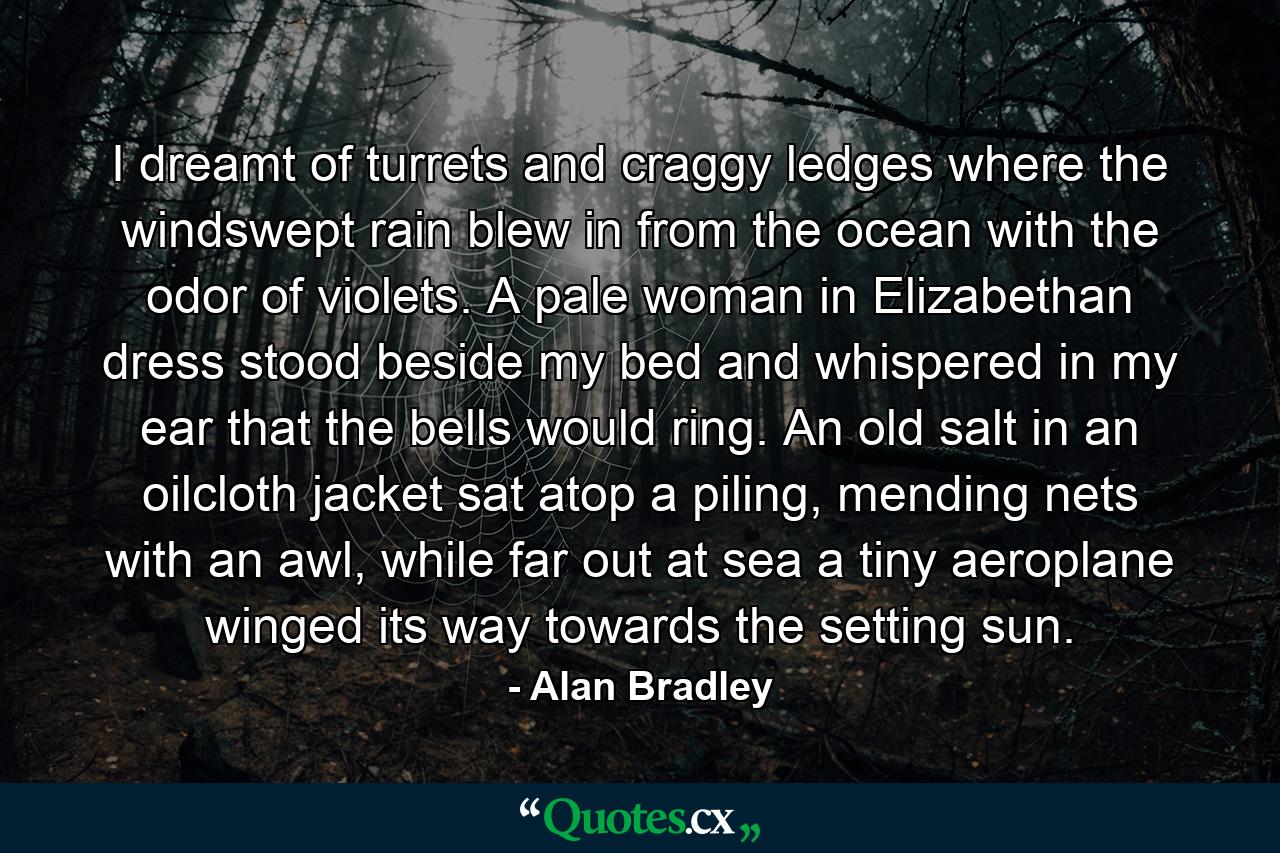 I dreamt of turrets and craggy ledges where the windswept rain blew in from the ocean with the odor of violets. A pale woman in Elizabethan dress stood beside my bed and whispered in my ear that the bells would ring. An old salt in an oilcloth jacket sat atop a piling, mending nets with an awl, while far out at sea a tiny aeroplane winged its way towards the setting sun. - Quote by Alan Bradley