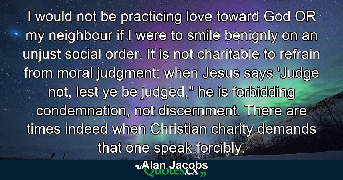 I would not be practicing love toward God OR my neighbour if I were to smile benignly on an unjust social order. It is not charitable to refrain from moral judgment: when Jesus says 'Judge not, lest ye be judged,