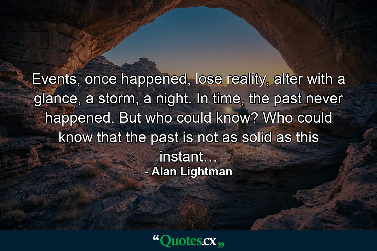 Events, once happened, lose reality, alter with a glance, a storm, a night. In time, the past never happened. But who could know? Who could know that the past is not as solid as this instant… - Quote by Alan Lightman