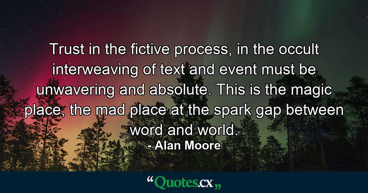 Trust in the fictive process, in the occult interweaving of text and event must be unwavering and absolute. This is the magic place, the mad place at the spark gap between word and world. - Quote by Alan Moore