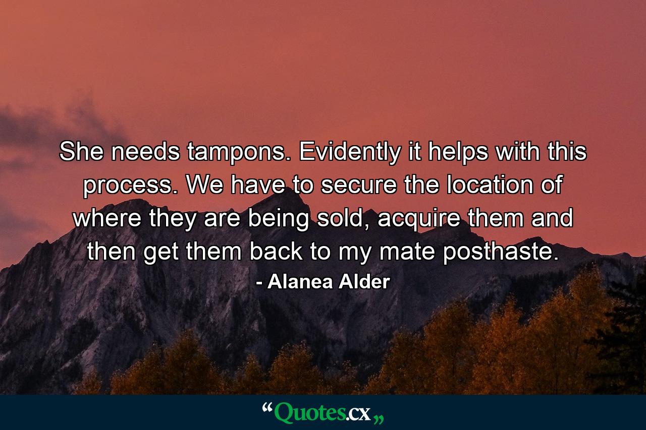 She needs tampons. Evidently it helps with this process. We have to secure the location of where they are being sold, acquire them and then get them back to my mate posthaste. - Quote by Alanea Alder