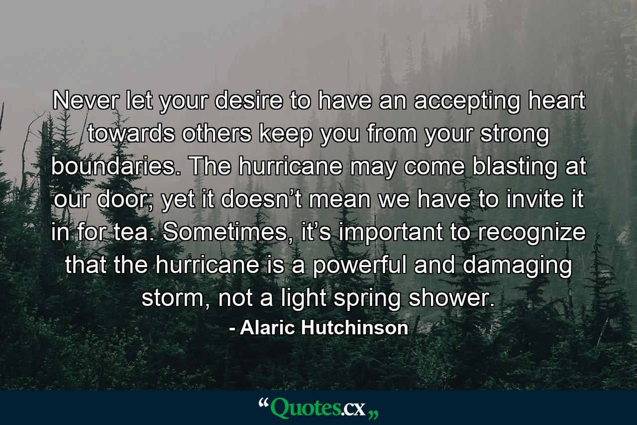 Never let your desire to have an accepting heart towards others keep you from your strong boundaries. The hurricane may come blasting at our door; yet it doesn’t mean we have to invite it in for tea. Sometimes, it’s important to recognize that the hurricane is a powerful and damaging storm, not a light spring shower. - Quote by Alaric Hutchinson