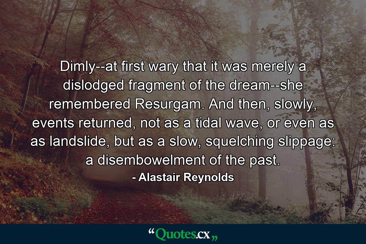 Dimly--at first wary that it was merely a dislodged fragment of the dream--she remembered Resurgam. And then, slowly, events returned, not as a tidal wave, or even as as landslide, but as a slow, squelching slippage: a disembowelment of the past. - Quote by Alastair Reynolds