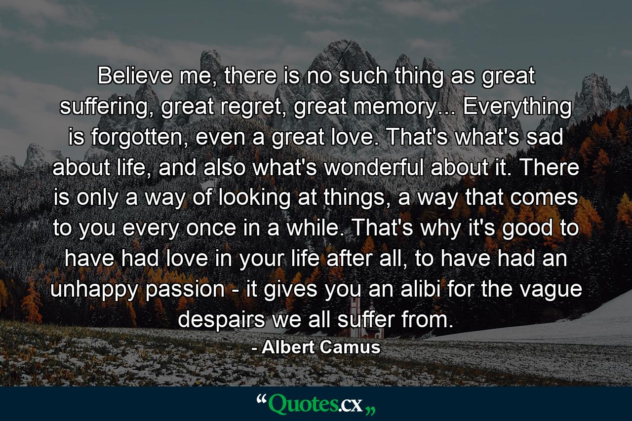 Believe me, there is no such thing as great suffering, great regret, great memory... Everything is forgotten, even a great love. That's what's sad about life, and also what's wonderful about it. There is only a way of looking at things, a way that comes to you every once in a while. That's why it's good to have had love in your life after all, to have had an unhappy passion - it gives you an alibi for the vague despairs we all suffer from. - Quote by Albert Camus