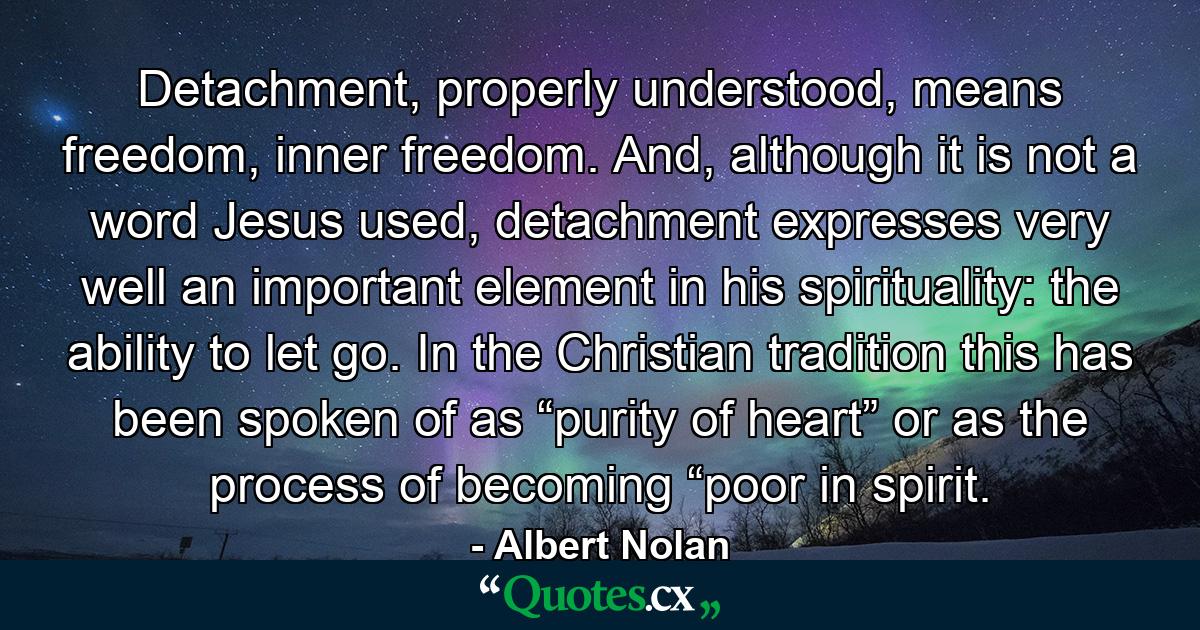 Detachment, properly understood, means freedom, inner freedom. And, although it is not a word Jesus used, detachment expresses very well an important element in his spirituality: the ability to let go. In the Christian tradition this has been spoken of as “purity of heart” or as the process of becoming “poor in spirit. - Quote by Albert Nolan