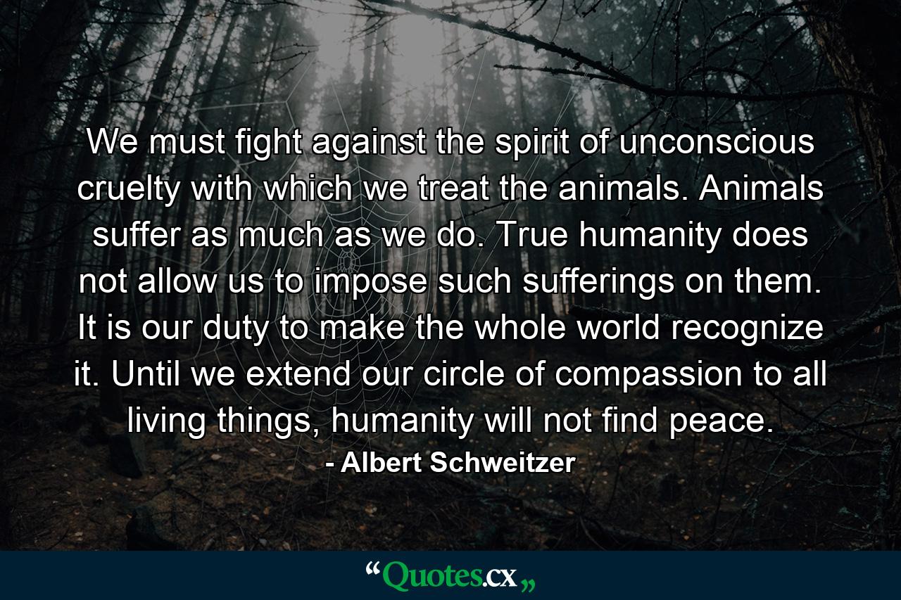 We must fight against the spirit of unconscious cruelty with which we treat the animals. Animals suffer as much as we do. True humanity does not allow us to impose such sufferings on them. It is our duty to make the whole world recognize it. Until we extend our circle of compassion to all living things, humanity will not find peace. - Quote by Albert Schweitzer