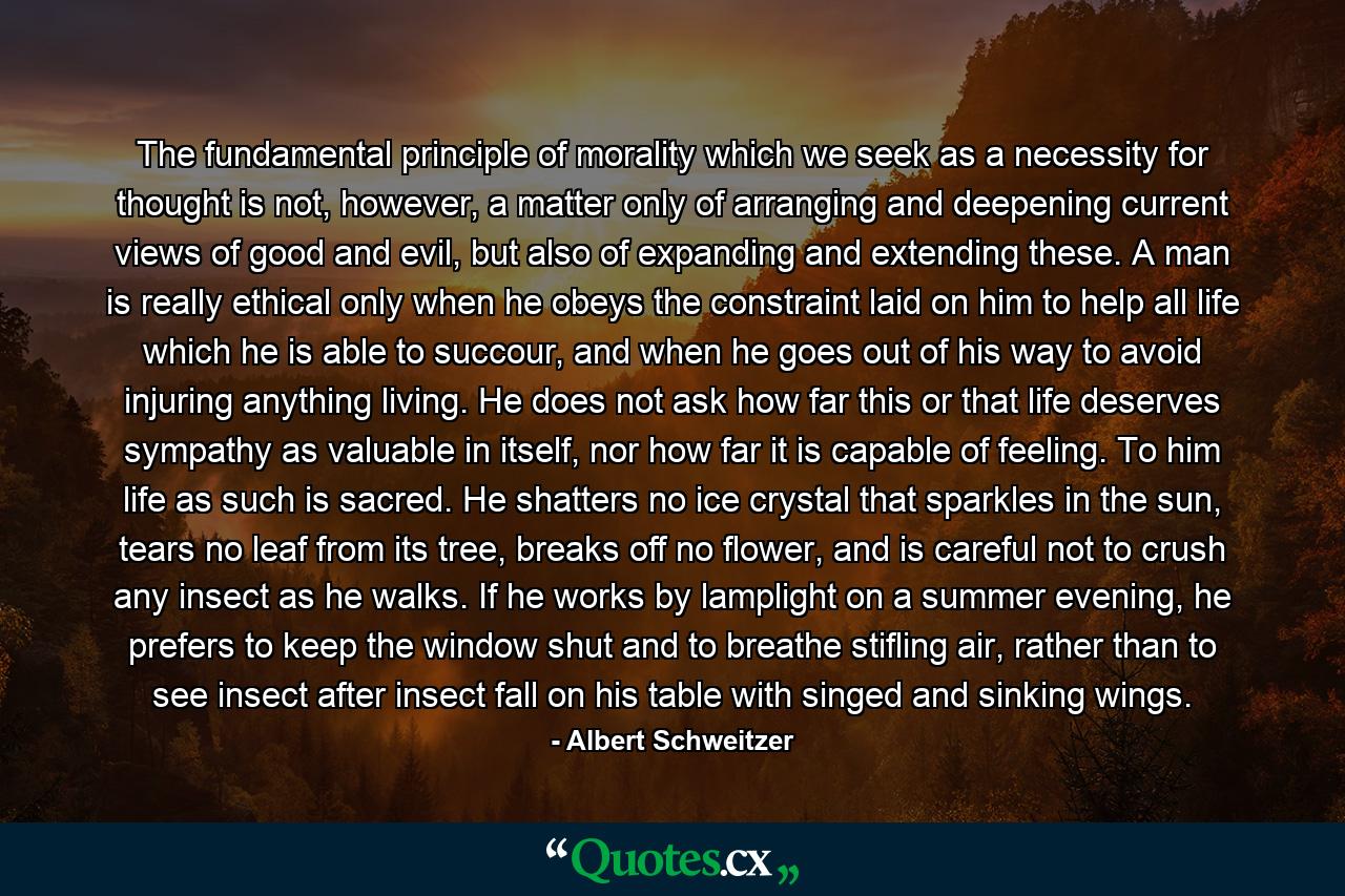 The fundamental principle of morality which we seek as a necessity for thought is not, however, a matter only of arranging and deepening current views of good and evil, but also of expanding and extending these. A man is really ethical only when he obeys the constraint laid on him to help all life which he is able to succour, and when he goes out of his way to avoid injuring anything living. He does not ask how far this or that life deserves sympathy as valuable in itself, nor how far it is capable of feeling. To him life as such is sacred. He shatters no ice crystal that sparkles in the sun, tears no leaf from its tree, breaks off no flower, and is careful not to crush any insect as he walks. If he works by lamplight on a summer evening, he prefers to keep the window shut and to breathe stifling air, rather than to see insect after insect fall on his table with singed and sinking wings. - Quote by Albert Schweitzer