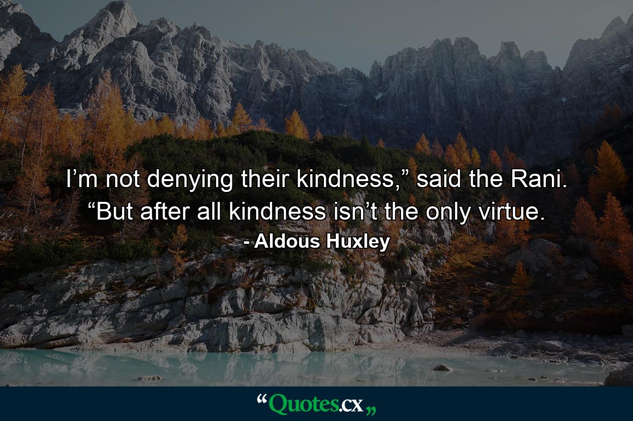 I’m not denying their kindness,” said the Rani. “But after all kindness isn’t the only virtue. - Quote by Aldous Huxley