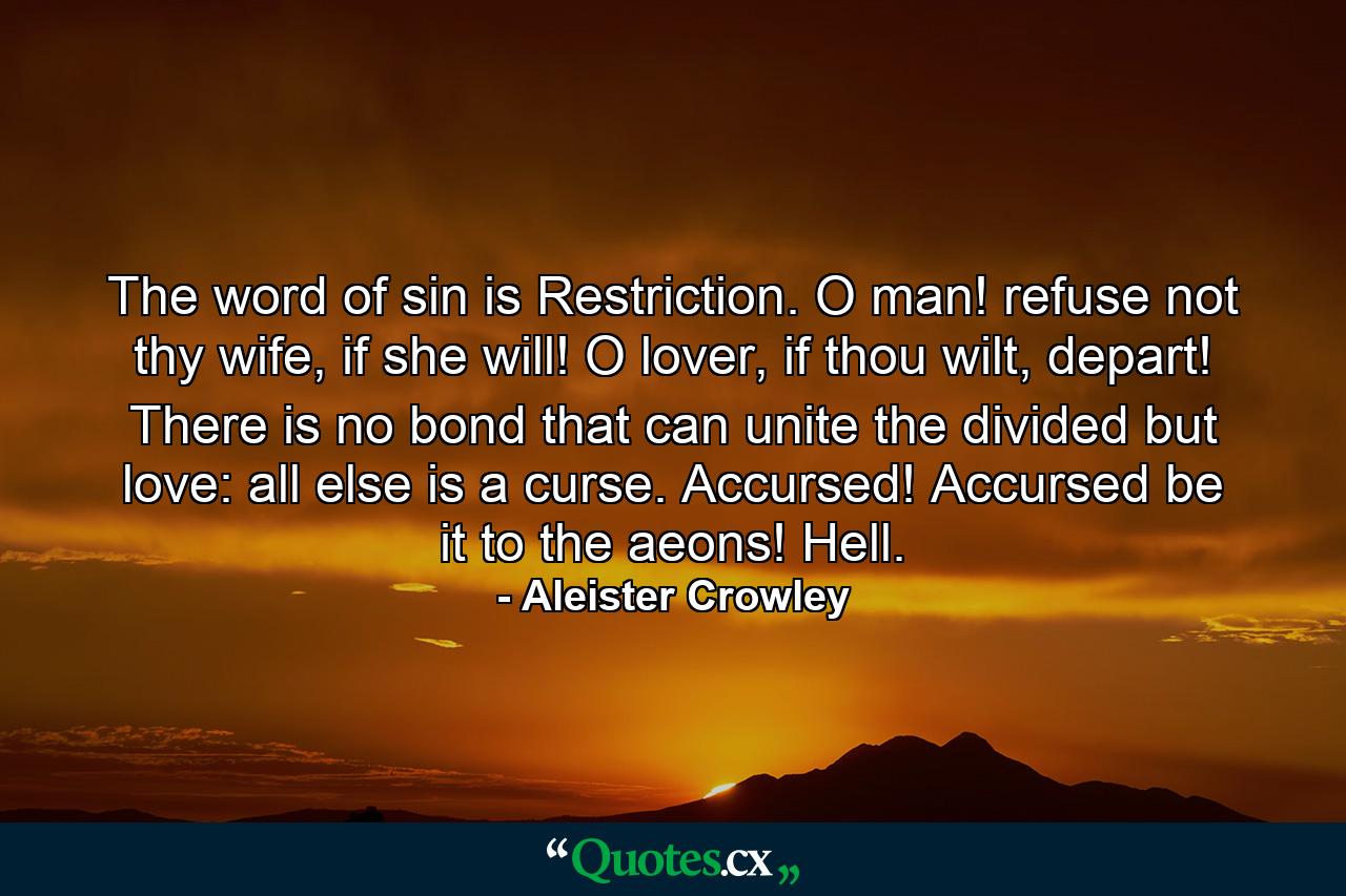 The word of sin is Restriction. O man! refuse not thy wife, if she will! O lover, if thou wilt, depart! There is no bond that can unite the divided but love: all else is a curse. Accursed! Accursed be it to the aeons! Hell. - Quote by Aleister Crowley