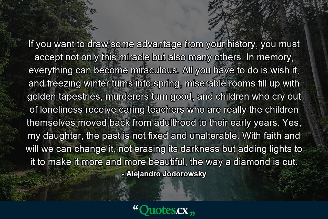 If you want to draw some advantage from your history, you must accept not only this miracle but also many others. In memory, everything can become miraculous. All you have to do is wish it, and freezing winter turns into spring, miserable rooms fill up with golden tapestries, murderers turn good, and children who cry out of loneliness receive caring teachers who are really the children themselves moved back from adulthood to their early years. Yes, my daughter, the past is not fixed and unalterable. With faith and will we can change it, not erasing its darkness but adding lights to it to make it more and more beautiful, the way a diamond is cut. - Quote by Alejandro Jodorowsky