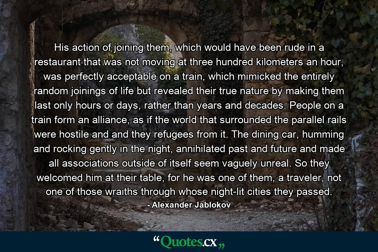 His action of joining them, which would have been rude in a restaurant that was not moving at three hundred kilometers an hour, was perfectly acceptable on a train, which mimicked the entirely random joinings of life but revealed their true nature by making them last only hours or days, rather than years and decades. People on a train form an alliance, as if the world that surrounded the parallel rails were hostile and and they refugees from it. The dining car, humming and rocking gently in the night, annihilated past and future and made all associations outside of itself seem vaguely unreal. So they welcomed him at their table, for he was one of them, a traveler, not one of those wraiths through whose night-lit cities they passed. - Quote by Alexander Jablokov