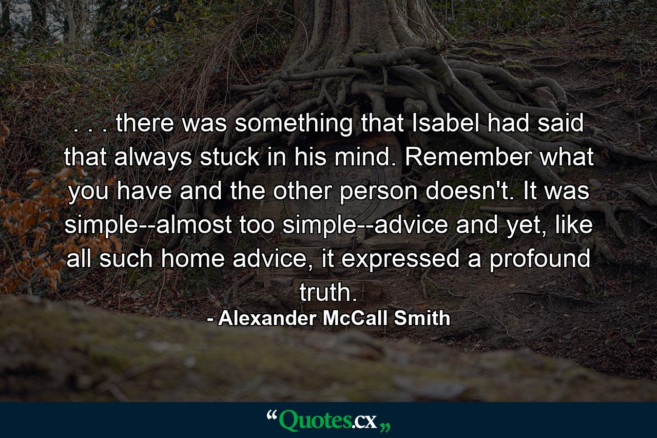 . . . there was something that Isabel had said that always stuck in his mind. Remember what you have and the other person doesn't. It was simple--almost too simple--advice and yet, like all such home advice, it expressed a profound truth. - Quote by Alexander McCall Smith