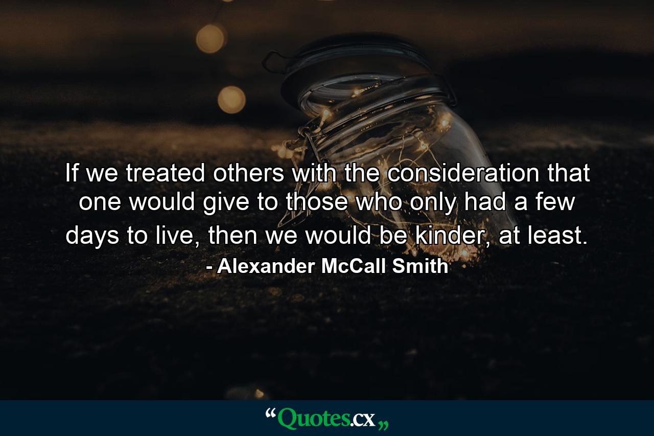 If we treated others with the consideration that one would give to those who only had a few days to live, then we would be kinder, at least. - Quote by Alexander McCall Smith